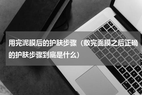 用完泥膜后的护肤步骤（敷完面膜之后正确的护肤步骤到底是什么）