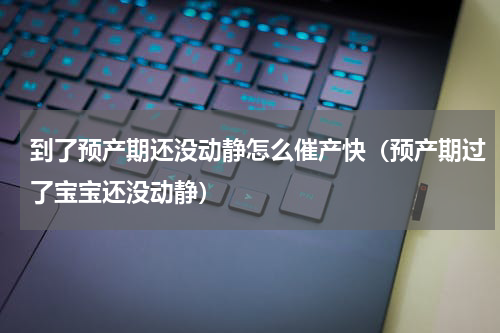 到了预产期还没动静怎么催产快（预产期过了宝宝还没动静）