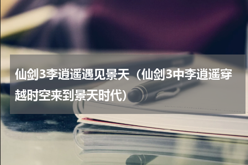 仙剑3李逍遥遇见景天（仙剑3中李逍遥穿越时空来到景天时代）