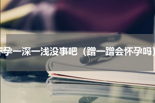 怀孕一深一浅没事吧（蹭一蹭会怀孕吗）