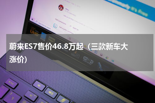 蔚来ES7售价46.8万起（三款新车大涨价）