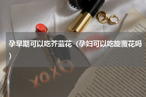 孕早期可以吃芥蓝花（孕妇可以吃旋覆花吗）