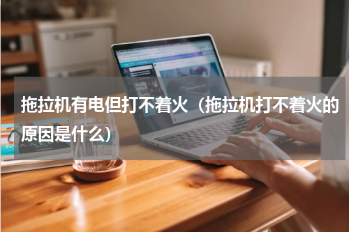 拖拉机有电但打不着火（拖拉机打不着火的原因是什么）