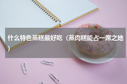 什么特色蒸糕最好吃（蒸肉糕能占一席之地）