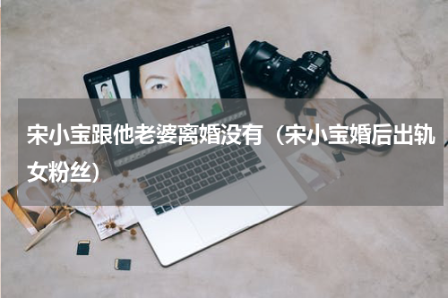 宋小宝跟他老婆离婚没有（宋小宝婚后出轨女粉丝）