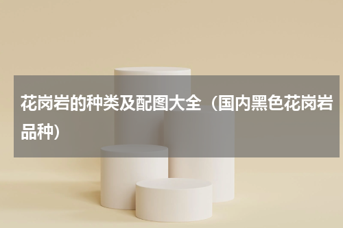 花岗岩的种类及配图大全（国内黑色花岗岩品种）