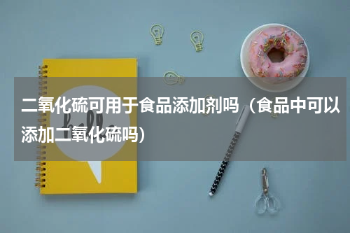 二氧化硫可用于食品添加剂吗（食品中可以添加二氧化硫吗）