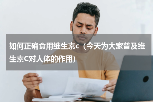 如何正确食用维生素c（今天为大家普及维生素C对人体的作用）