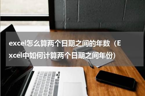 excel怎么算两个日期之间的年数（Excel中如何计算两个日期之间年份）