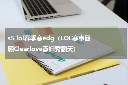 s5 lol春季赛edg（LOL赛事回顾Clearlove寡妇秀翻天）