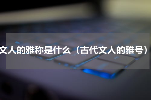 文人的雅称是什么（古代文人的雅号）