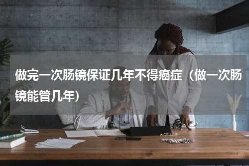 做完一次肠镜保证几年不得癌症（做一次肠镜能管几年）