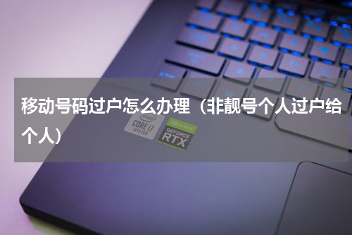 移动号码过户怎么办理（非靓号个人过户给个人）