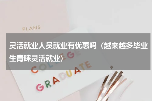 灵活就业人员就业有优惠吗（越来越多毕业生青睐灵活就业）
