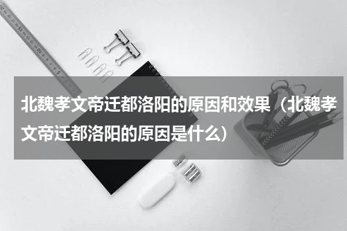 北魏孝文帝迁都洛阳的原因和效果（北魏孝文帝迁都洛阳的原因是什么）