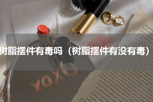 树脂摆件有毒吗（树脂摆件有没有毒）