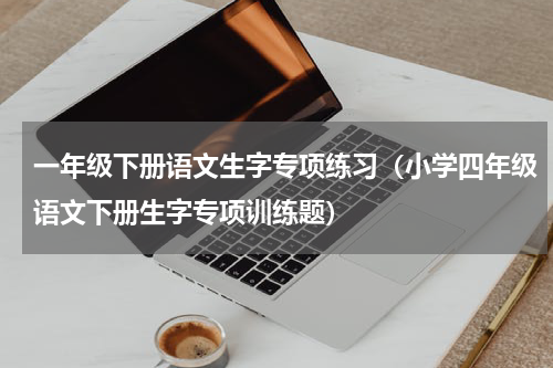 一年级下册语文生字专项练习（小学四年级语文下册生字专项训练题）