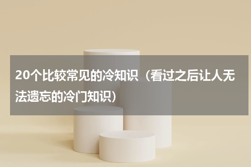 20个比较常见的冷知识（看过之后让人无法遗忘的冷门知识）
