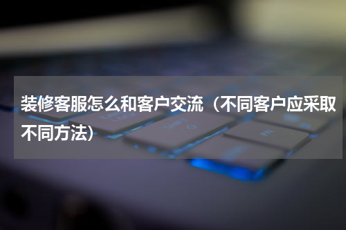 装修客服怎么和客户交流（不同客户应采取不同方法）