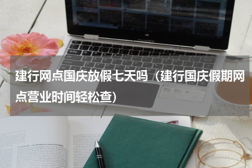 建行网点国庆放假七天吗（建行国庆假期网点营业时间轻松查）
