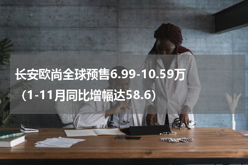 长安欧尚全球预售6.99-10.59万（1-11月同比增幅达58.6）