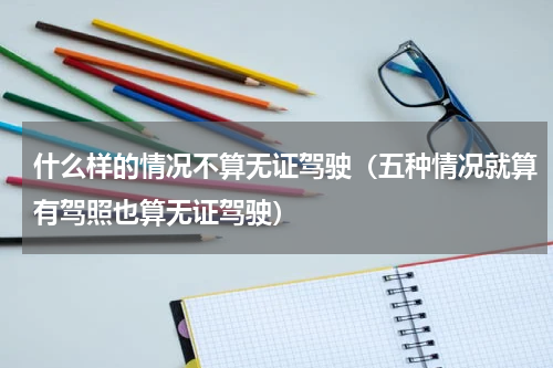 什么样的情况不算无证驾驶（五种情况就算有驾照也算无证驾驶）