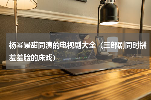 杨幂景甜同演的电视剧大全（三部剧同时播羞羞脸的床戏）
