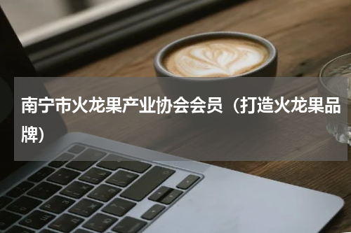 南宁市火龙果产业协会会员（打造火龙果品牌）