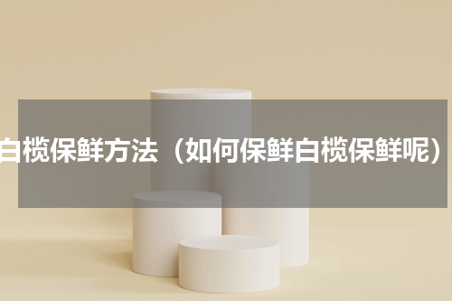 白榄保鲜方法（如何保鲜白榄保鲜呢）