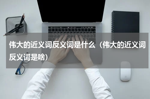 伟大的近义词反义词是什么（伟大的近义词反义词是啥）