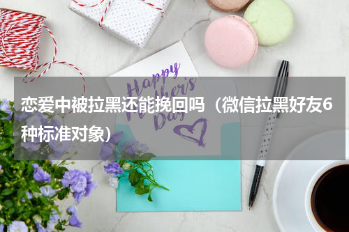 恋爱中被拉黑还能挽回吗（微信拉黑好友6种标准对象）