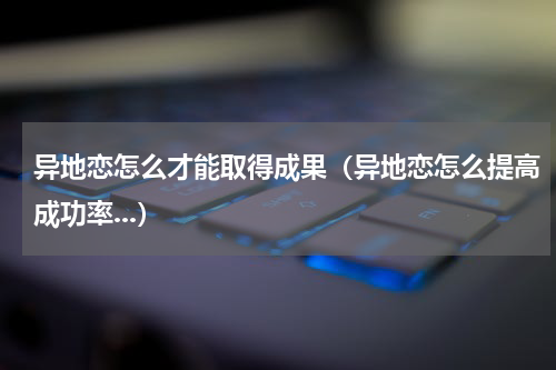 异地恋怎么才能取得成果（异地恋怎么提高成功率...）