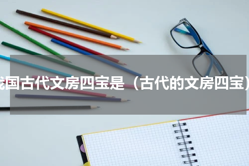 我国古代文房四宝是（古代的文房四宝）