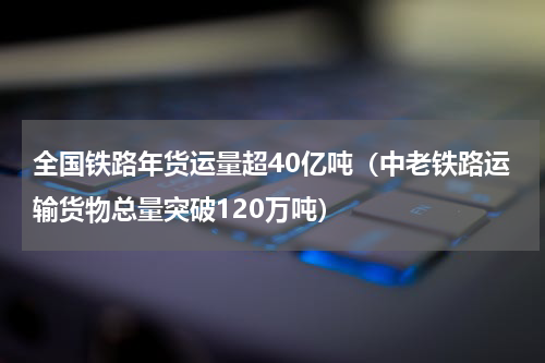 全国铁路年货运量超40亿吨（中老铁路运输货物总量突破120万吨）