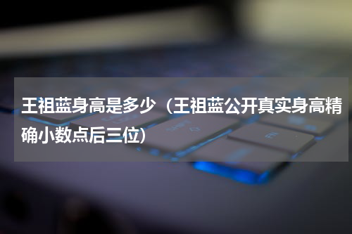 王祖蓝身高是多少（王祖蓝公开真实身高精确小数点后三位）