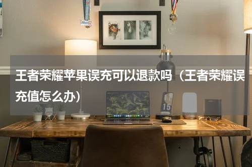 王者荣耀苹果误充可以退款吗（王者荣耀误充值怎么办）