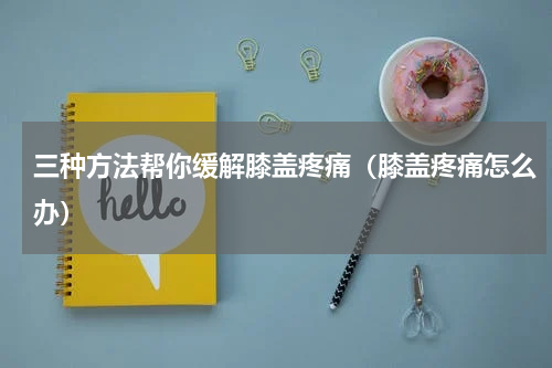 三种方法帮你缓解膝盖疼痛（膝盖疼痛怎么办）