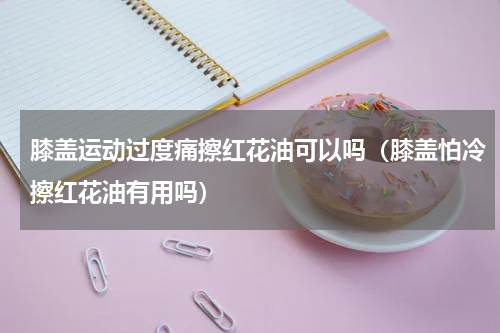 膝盖运动过度痛擦红花油可以吗（膝盖怕冷擦红花油有用吗）