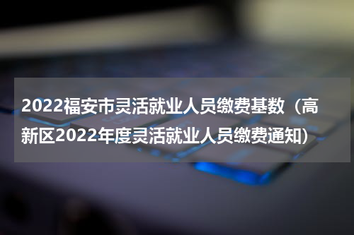 2022福安市灵活就业人员缴费基数（高新区2022年度灵活就业人员缴费通知）