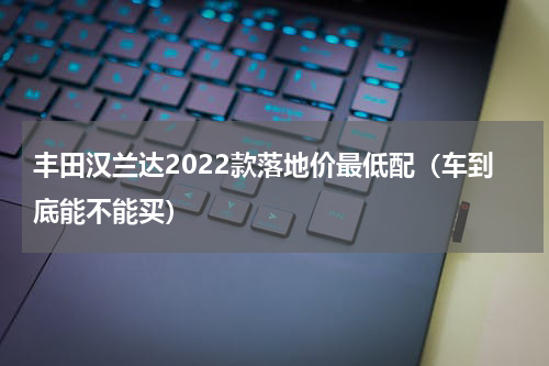 丰田汉兰达2022款落地价最低配（车到底能不能买）