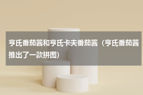 亨氏番茄酱和亨氏卡夫番茄酱（亨氏番茄酱推出了一款拼图）