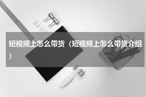 短视频上怎么带货（短视频上怎么带货介绍）