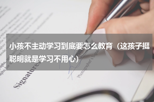 小孩不主动学习到底要怎么教育（这孩子挺聪明就是学习不用心）