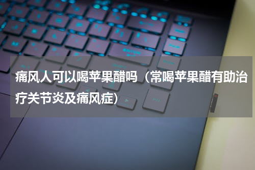 痛风人可以喝苹果醋吗（常喝苹果醋有助治疗关节炎及痛风症）