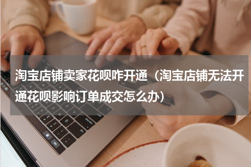 淘宝店铺卖家花呗咋开通（淘宝店铺无法开通花呗影响订单成交怎么办）