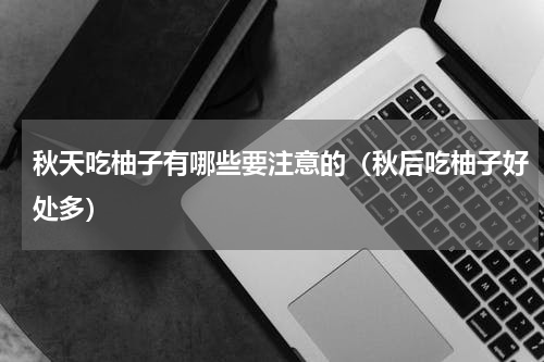 秋天吃柚子有哪些要注意的（秋后吃柚子好处多）