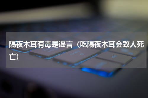 隔夜木耳有毒是谣言（吃隔夜木耳会致人死亡）