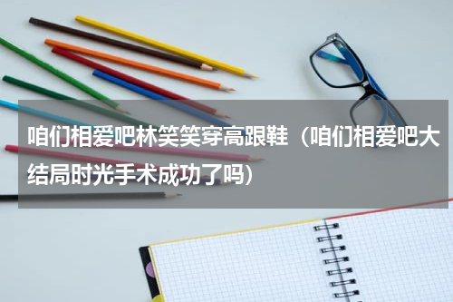 咱们相爱吧林笑笑穿高跟鞋（咱们相爱吧大结局时光手术成功了吗）