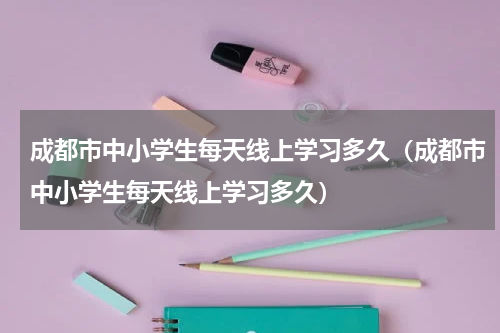 成都市中小学生每天线上学习多久（成都市中小学生每天线上学习多久）