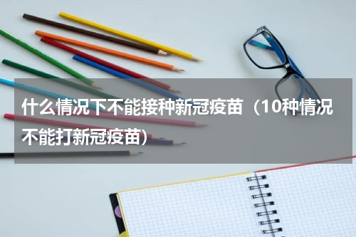 什么情况下不能接种新冠疫苗（10种情况不能打新冠疫苗）